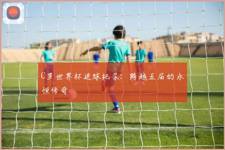 C罗世界杯进球纪录：跨越五届的永恒传奇