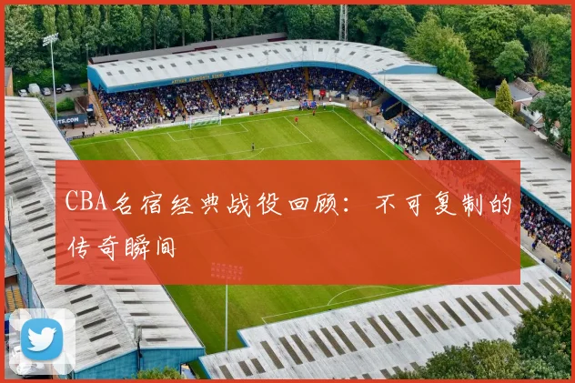 CBA名宿经典战役回顾:不可复制的传奇瞬间