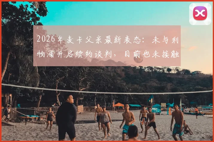 2026年麦卡父亲最新表态：未与利物浦开启续约谈判，目前也未接触其他俱乐部