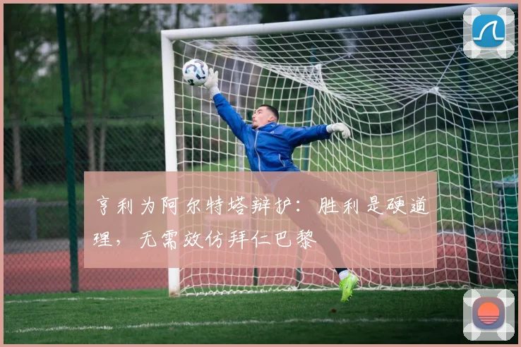 亨利为阿尔特塔辩护：胜利是硬道理，无需效仿拜仁巴黎