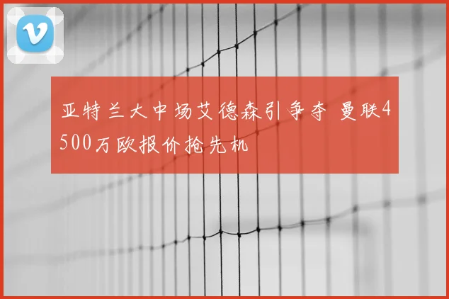亚特兰大中场艾德森引争夺 曼联4500万欧报价抢先机