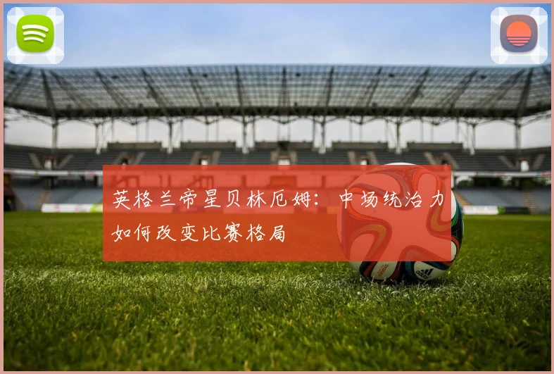 英格兰帝星贝林厄姆：中场统治力如何改变比赛格局