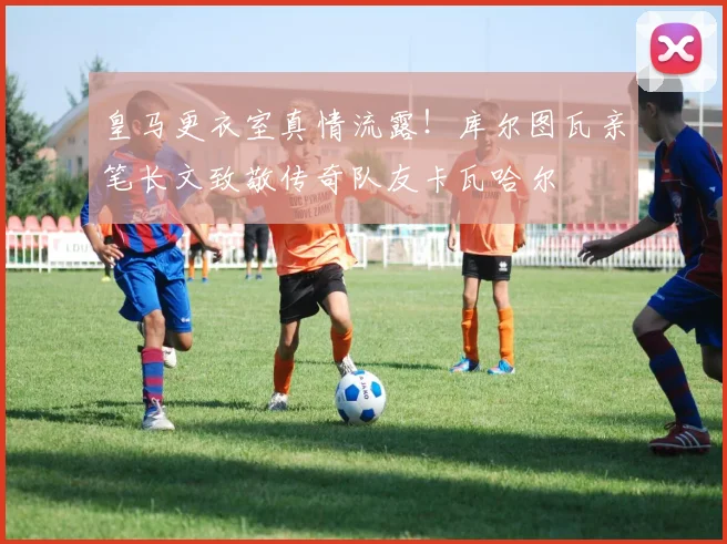 皇马更衣室真情流露！库尔图瓦亲笔长文致敬传奇队友卡瓦哈尔