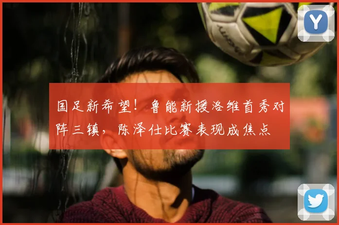 国足新希望！鲁能新援洛维首秀对阵三镇，陈泽仕比赛表现成焦点