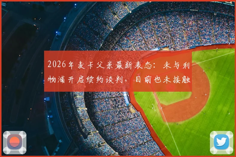 2026年麦卡父亲最新表态：未与利物浦开启续约谈判，目前也未接触其他俱乐部