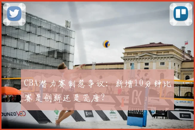 CBA潜力赛制惹争议：新增10分钟比赛是创新还是荒唐？