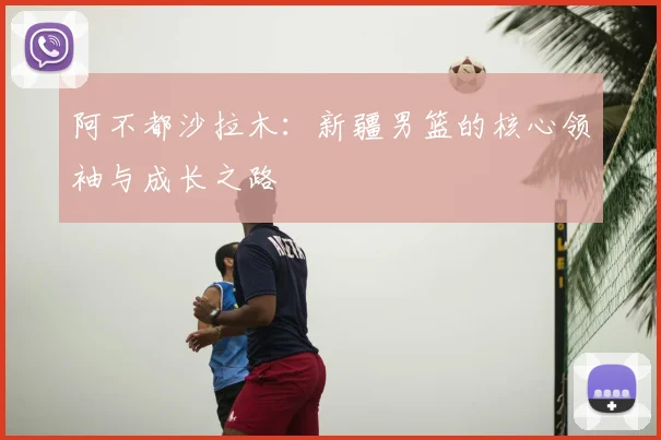 阿不都沙拉木：新疆男篮的核心领袖与成长之路