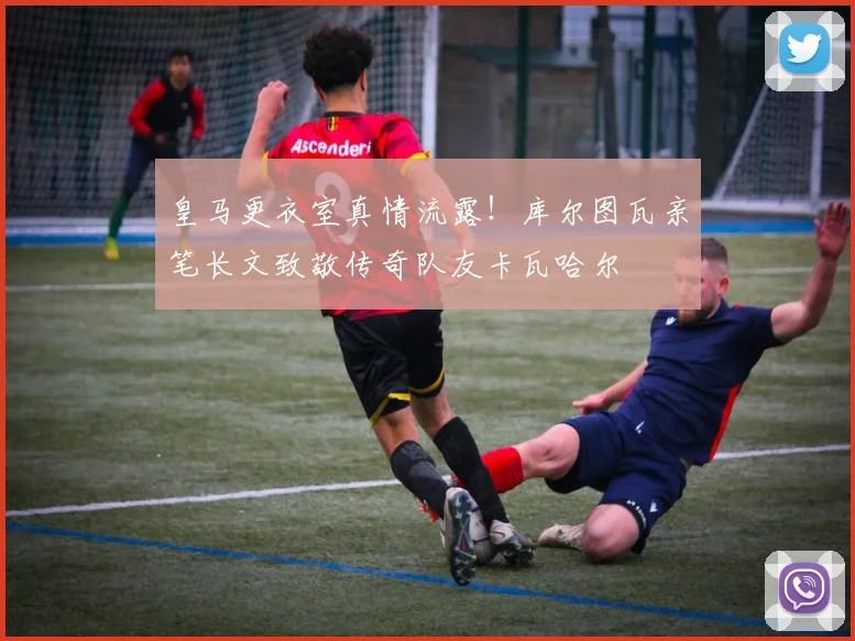 皇马更衣室真情流露！库尔图瓦亲笔长文致敬传奇队友卡瓦哈尔