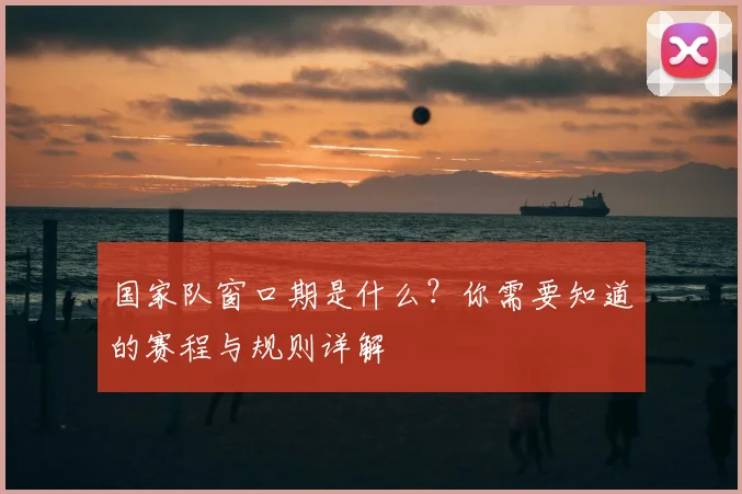 国家队窗口期是什么？你需要知道的赛程与规则详解
