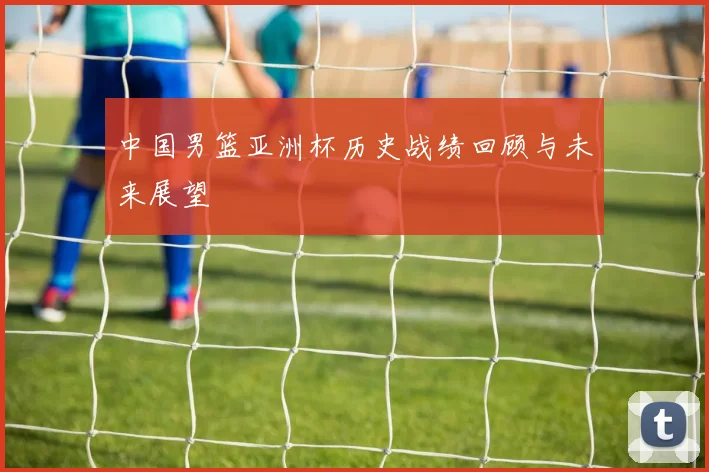 中国男篮亚洲杯历史战绩回顾与未来展望