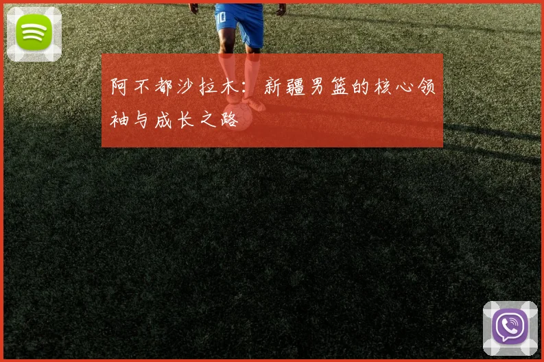 阿不都沙拉木：新疆男篮的核心领袖与成长之路