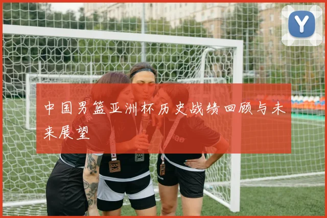 中国男篮亚洲杯历史战绩回顾与未来展望