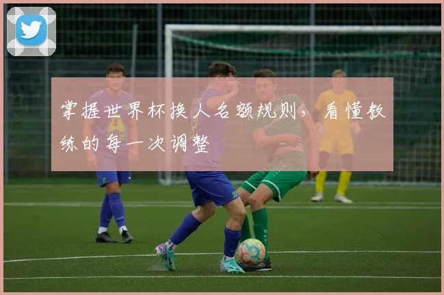 掌握世界杯换人名额规则，看懂教练的每一次调整