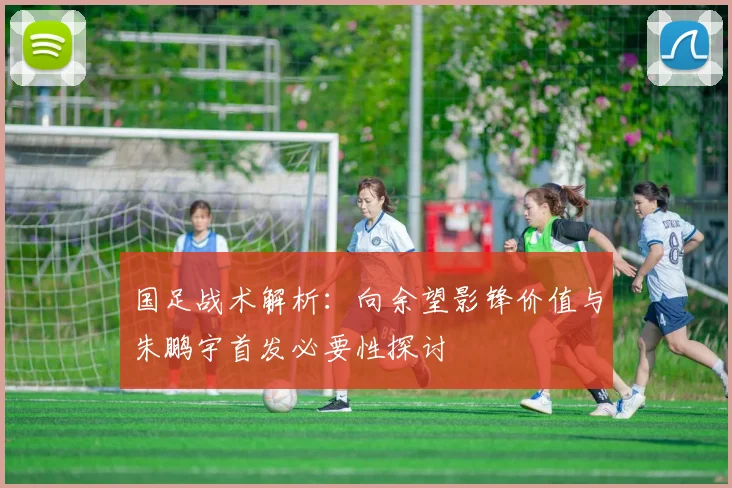 国足战术解析：向余望影锋价值与朱鹏宇首发必要性探讨