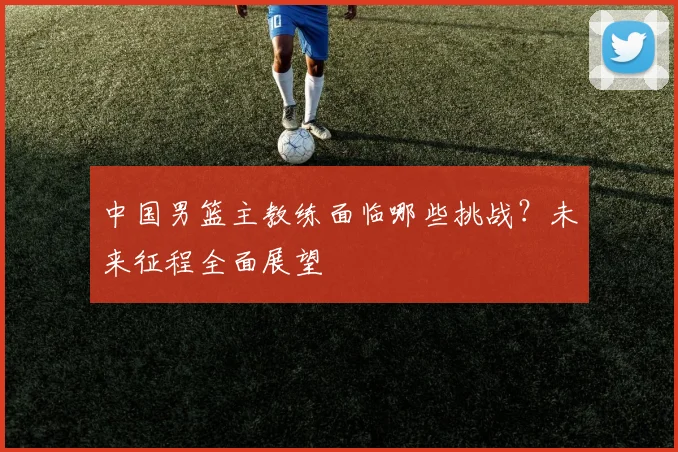 中国男篮主教练面临哪些挑战？未来征程全面展望