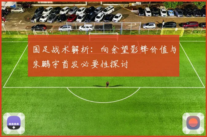 国足战术解析：向余望影锋价值与朱鹏宇首发必要性探讨