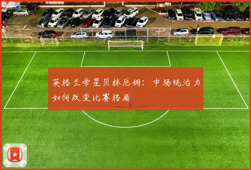 英格兰帝星贝林厄姆：中场统治力如何改变比赛格局
