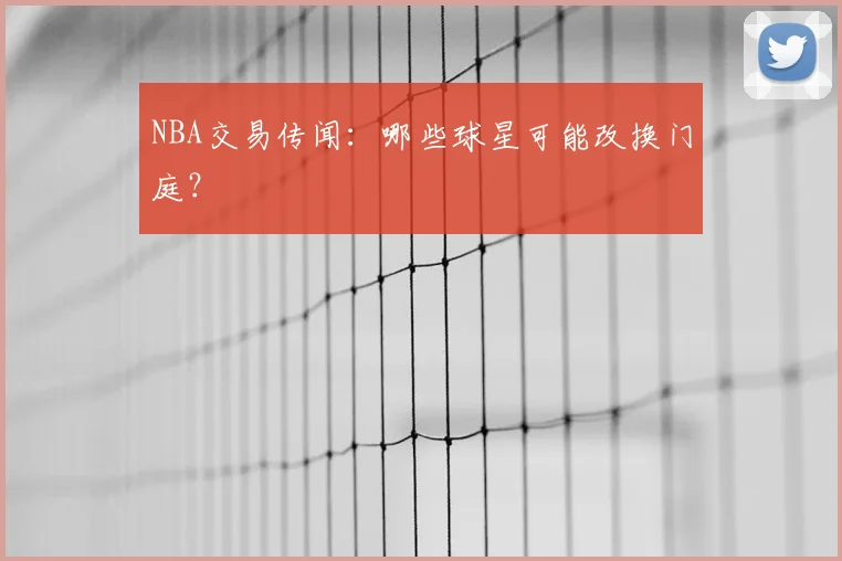 NBA交易传闻：哪些球星可能改换门庭？