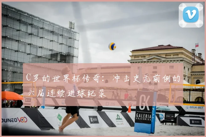 C罗的世界杯传奇：冲击史无前例的六届连续进球纪录
