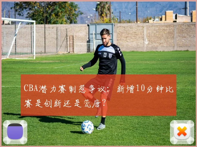 CBA潜力赛制惹争议：新增10分钟比赛是创新还是荒唐？
