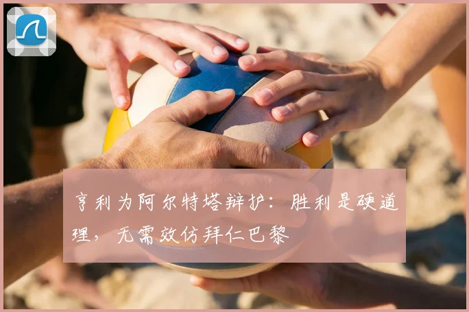 亨利为阿尔特塔辩护：胜利是硬道理，无需效仿拜仁巴黎