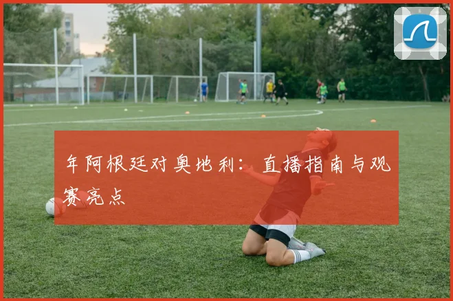 年阿根廷对奥地利：直播指南与观赛亮点