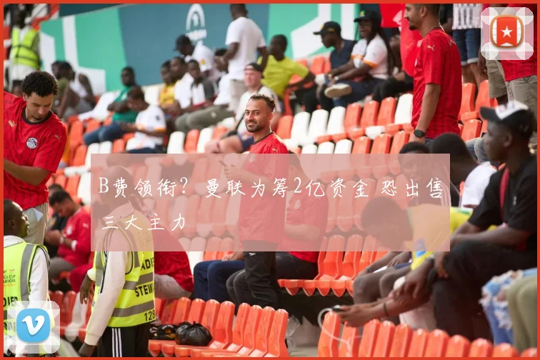 B费领衔？曼联为筹2亿资金 恐出售三大主力