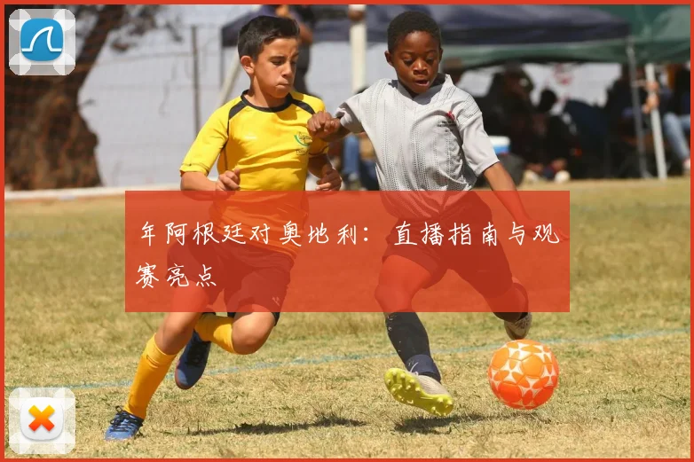 年阿根廷对奥地利：直播指南与观赛亮点